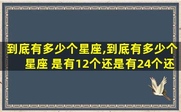 到底有多少个星座,到底有多少个星座 是有12个还是有24个还是有88个